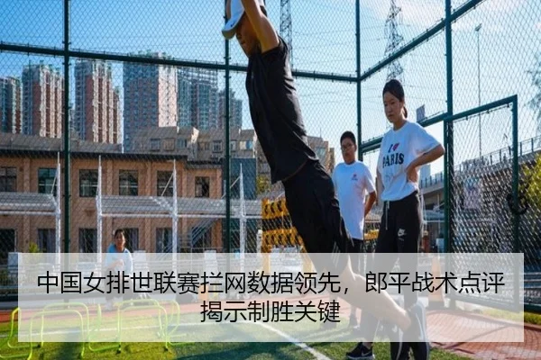中国女排世联赛拦网数据领先，郎平战术点评揭示制胜关键