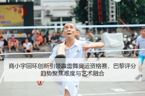 商小宇回环创新引领霹雳舞奥运资格赛，巴黎评分趋势聚焦难度与艺术融合