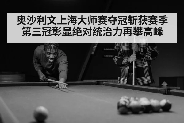 奥沙利文上海大师赛夺冠斩获赛季第三冠彰显绝对统治力再攀高峰